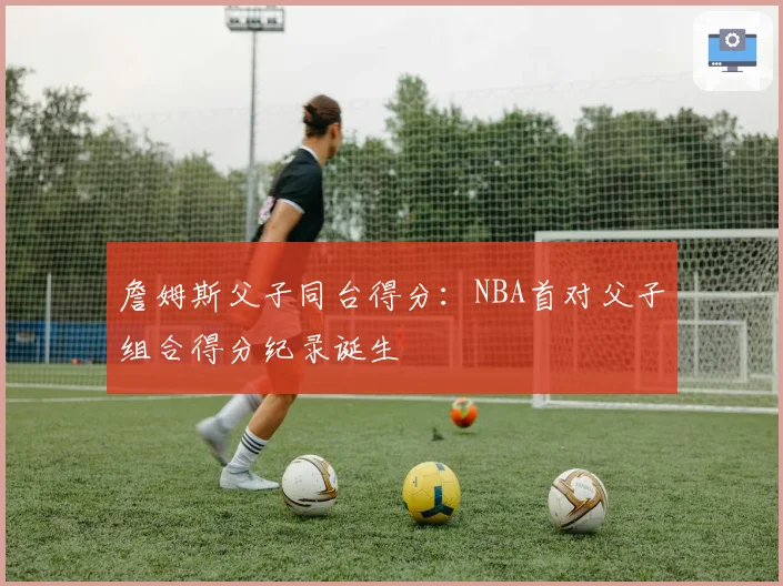 詹姆斯父子同台得分：NBA首对父子组合得分纪录诞生