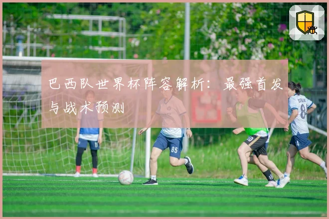 巴西队世界杯阵容解析：最强首发与战术预测