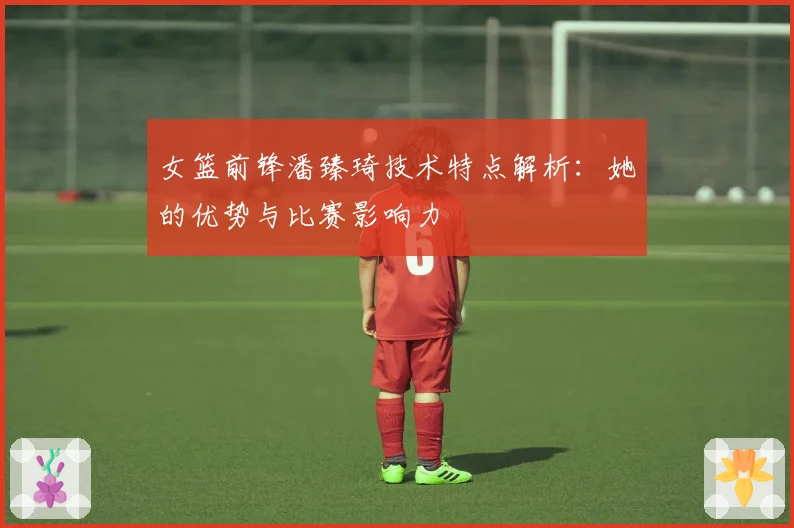 女篮前锋潘臻琦技术特点解析：她的优势与比赛影响力