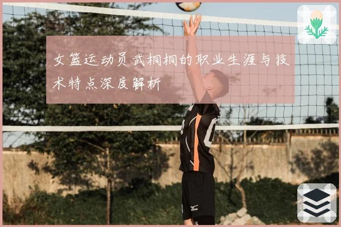 女篮运动员武桐桐的职业生涯与技术特点深度解析