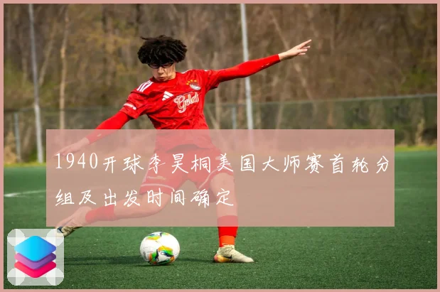 1940开球李昊桐美国大师赛首轮分组及出发时间确定