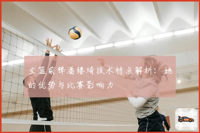 女篮前锋潘臻琦技术特点解析：她的优势与比赛影响力