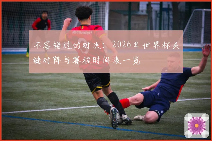 不容错过的对决：2026年世界杯关键对阵与赛程时间表一览