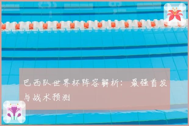 巴西队世界杯阵容解析：最强首发与战术预测