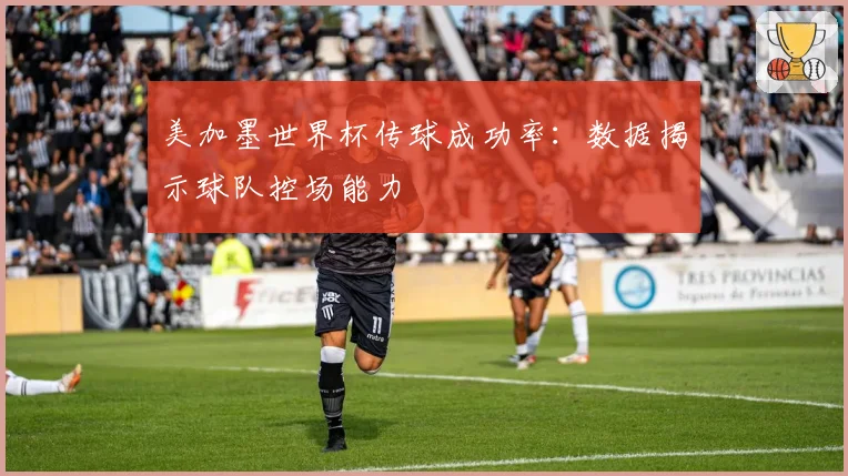 美加墨世界杯传球成功率：数据揭示球队控场能力