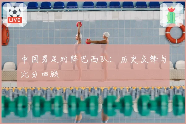 中国男足对阵巴西队：历史交锋与比分回顾