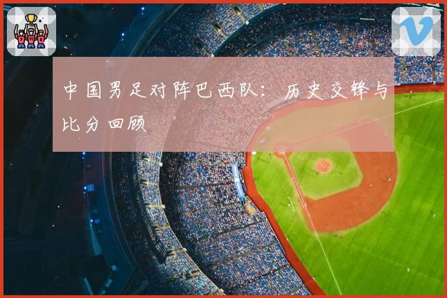 中国男足对阵巴西队：历史交锋与比分回顾