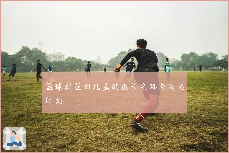 篮球新星刘礼嘉的成长之路与高光时刻