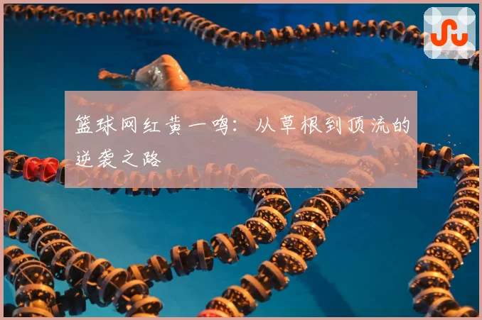 篮球网红黄一鸣：从草根到顶流的逆袭之路